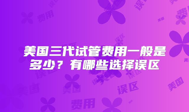 美国三代试管费用一般是多少?有哪些选择误区