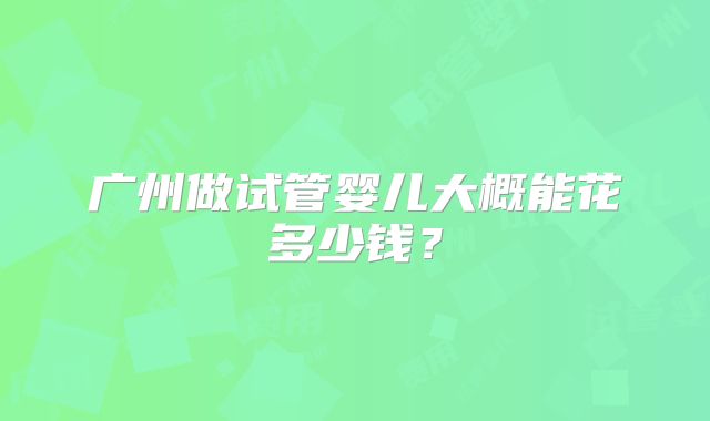 广州做试管婴儿大概能花多少钱？
