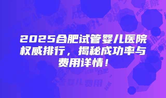 2025合肥试管婴儿医院权威排行,揭秘成功率与费用详情!