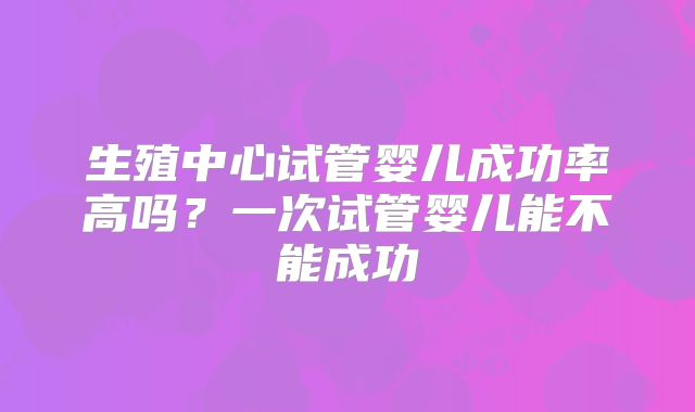 生殖中心试管婴儿成功率高吗？一次试管婴儿能不能成功