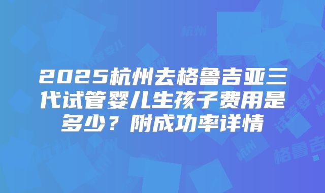 2025杭州去格鲁吉亚三代试管婴儿生孩子费用是多少？附成功率详情