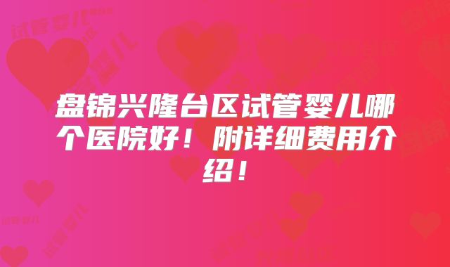 盘锦兴隆台区试管婴儿哪个医院好!附详细费用介绍!