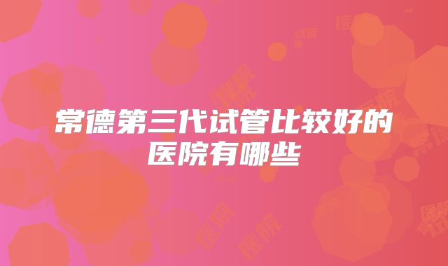 常德第三代试管比较好的医院有哪些