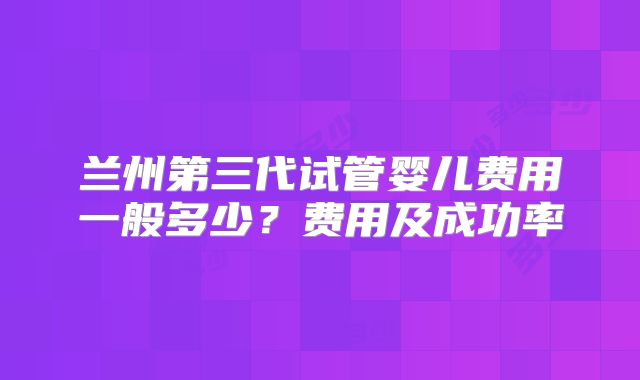 兰州第三代试管婴儿费用一般多少？费用及成功率