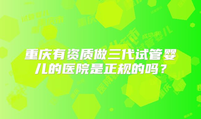 重庆有资质做三代试管婴儿的医院是正规的吗?