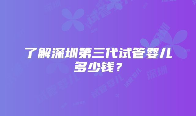 了解深圳第三代试管婴儿多少钱？