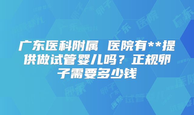 广东医科附属 医院有**提供做试管婴儿吗？正规卵子需要多少钱