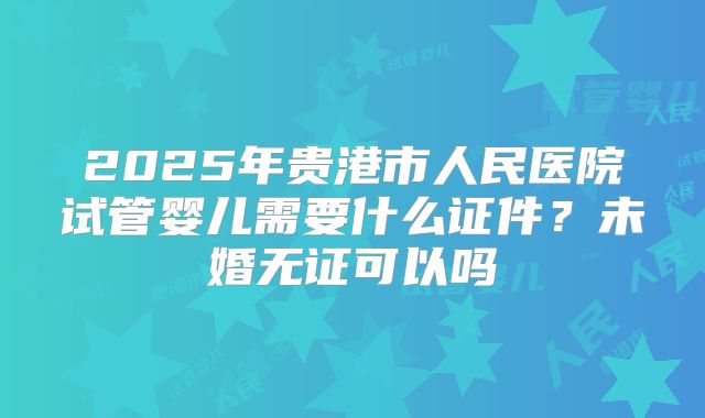2025年贵港市人民医院试管婴儿需要什么证件？未婚无证可以吗