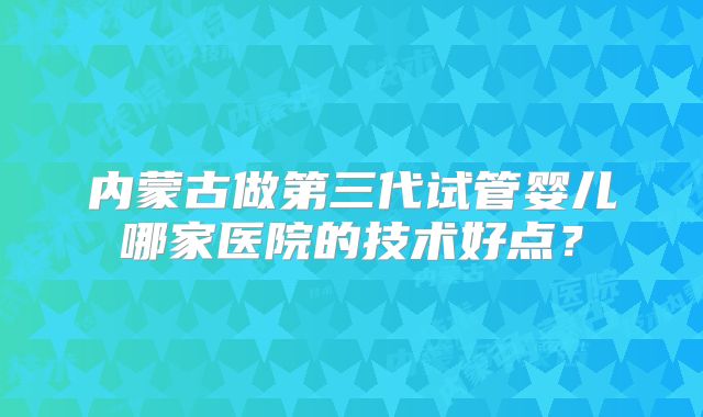 内蒙古做第三代试管婴儿哪家医院的技术好点？
