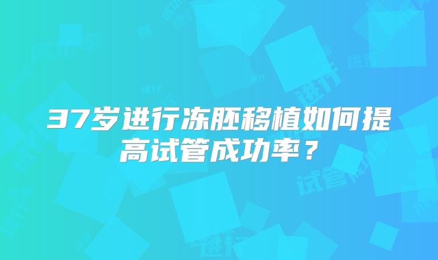 37岁进行冻胚移植如何提高试管成功率？