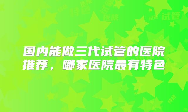 国内能做三代试管的医院推荐，哪家医院最有特色
