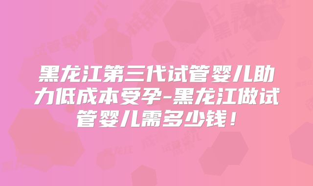 黑龙江第三代试管婴儿助力低成本受孕-黑龙江做试管婴儿需多少钱！