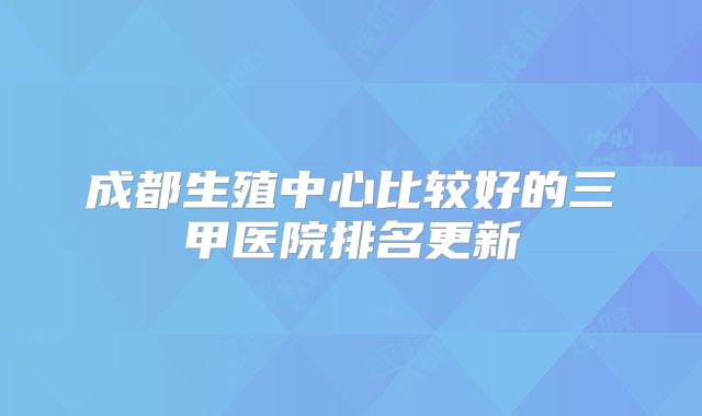 成都生殖中心比较好的三甲医院排名更新