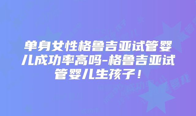 单身女性格鲁吉亚试管婴儿成功率高吗-格鲁吉亚试管婴儿生孩子！