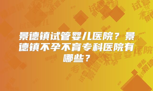 景德镇试管婴儿医院？景德镇不孕不育专科医院有哪些？