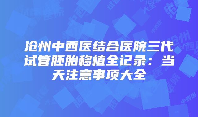 沧州中西医结合医院三代试管胚胎移植全记录：当天注意事项大全