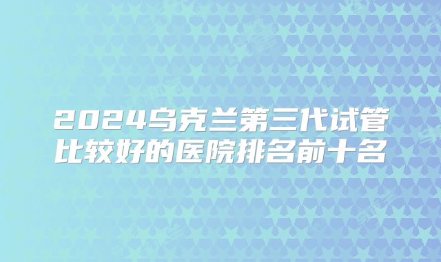 2024乌克兰第三代试管比较好的医院排名前十名