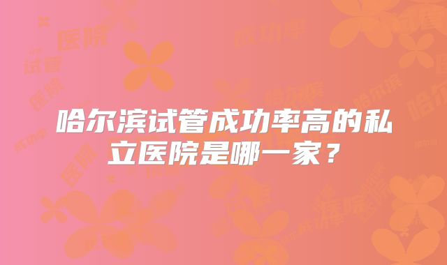 哈尔滨试管成功率高的私立医院是哪一家？
