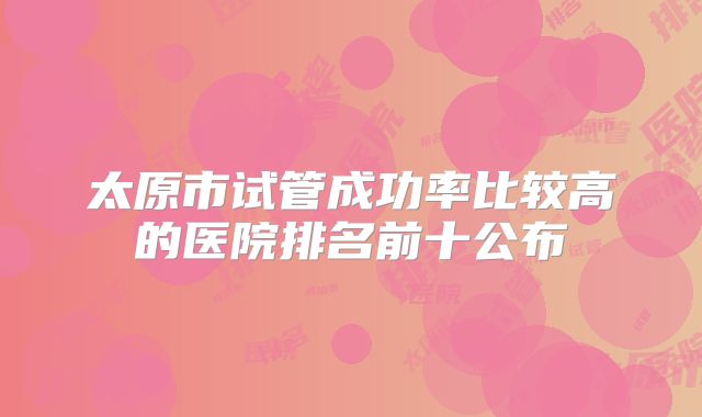 太原市试管成功率比较高的医院排名前十公布