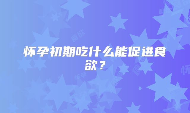 怀孕初期吃什么能促进食欲？