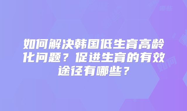如何解决韩国低生育高龄化问题？促进生育的有效途径有哪些？