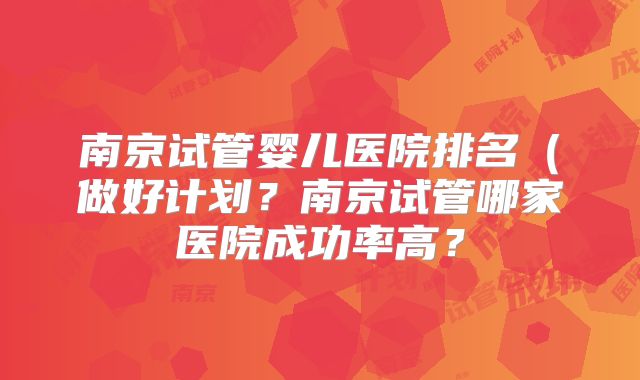 南京试管婴儿医院排名(做好计划?南京试管哪家医院成功率高?