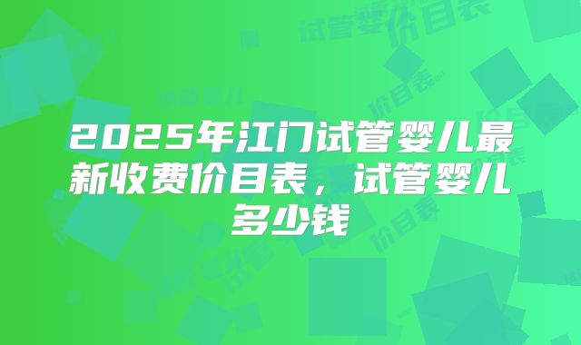 2025年江门试管婴儿最新收费价目表,试管婴儿多少钱