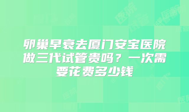卵巢早衰去厦门安宝医院做三代试管贵吗？一次需要花费多少钱