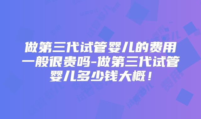 做第三代试管婴儿的费用一般很贵吗-做第三代试管婴儿多少钱大概！