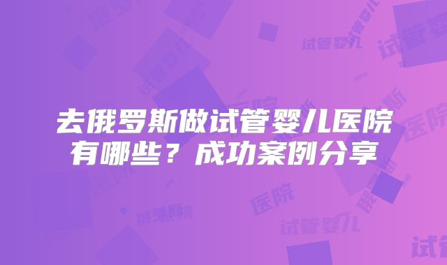去俄罗斯做试管婴儿医院有哪些?成功案例分享