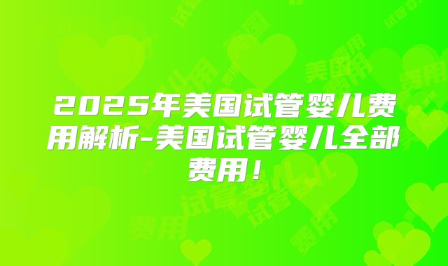 2025年美国试管婴儿费用解析-美国试管婴儿全部费用！