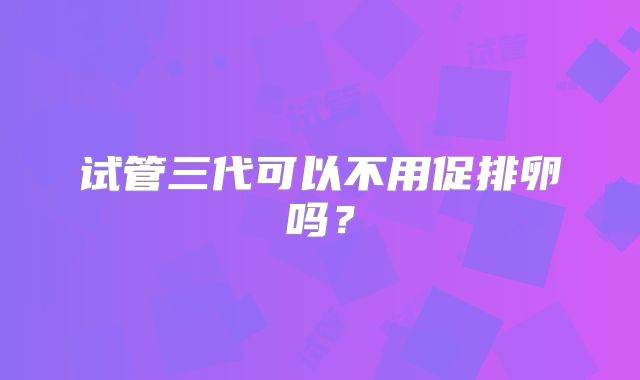 试管三代可以不用促排卵吗?