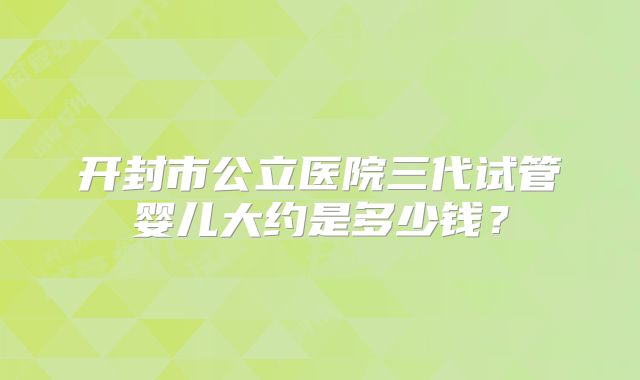 开封市公立医院三代试管婴儿大约是多少钱?