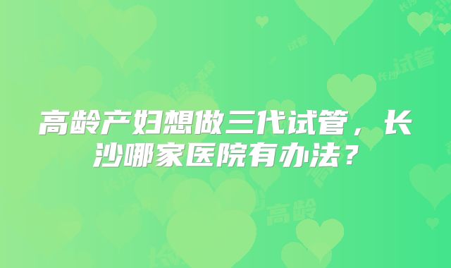 高龄产妇想做三代试管，长沙哪家医院有办法？