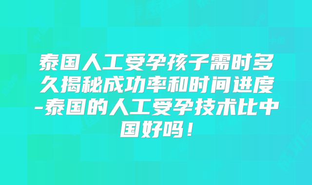 泰国人工受孕孩子需时多久揭秘成功率和时间进度-泰国的人工受孕技术比中国好吗！