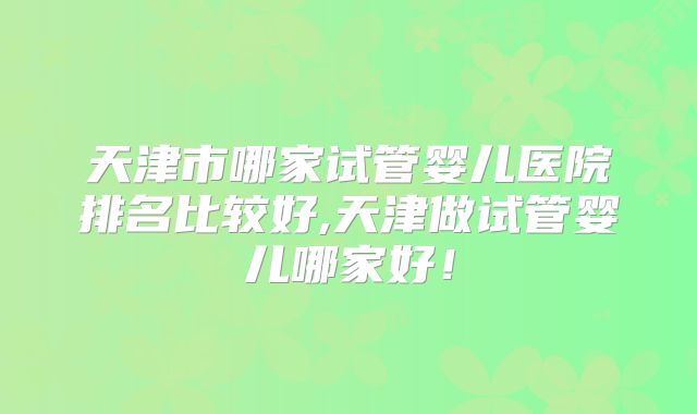 天津市哪家试管婴儿医院排名比较好,天津做试管婴儿哪家好！