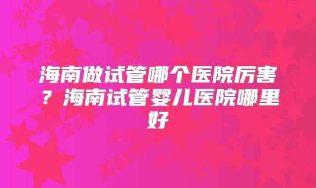 海南做试管哪个医院厉害？海南试管婴儿医院哪里好