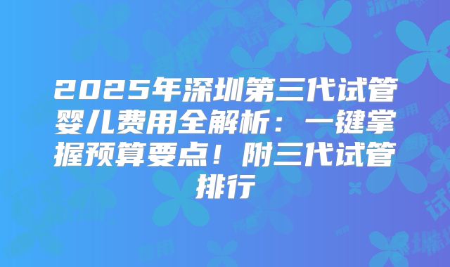 2025年深圳第三代试管婴儿费用全解析:一键掌握预算要点!附三代试管排行