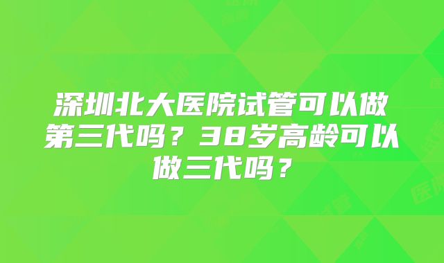 深圳北大医院试管可以做第三代吗？38岁高龄可以做三代吗？