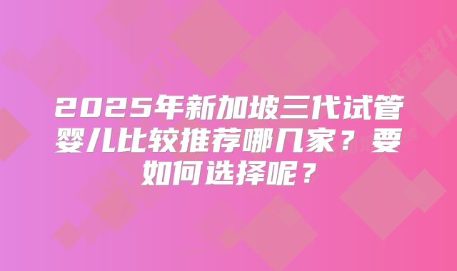 2025年新加坡三代试管婴儿比较推荐哪几家？要如何选择呢？