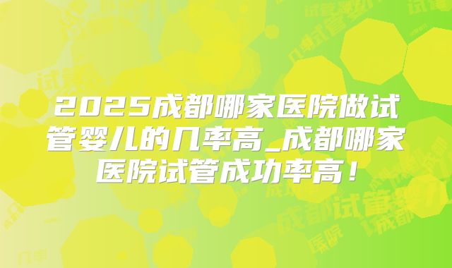 2025成都哪家医院做试管婴儿的几率高_成都哪家医院试管成功率高！
