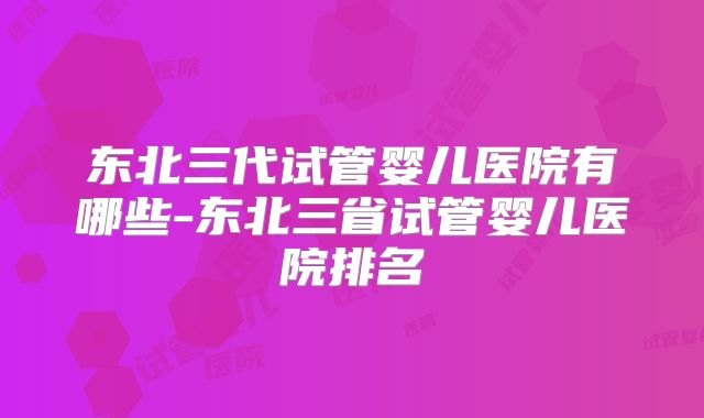 东北三代试管婴儿医院有哪些-东北三省试管婴儿医院排名