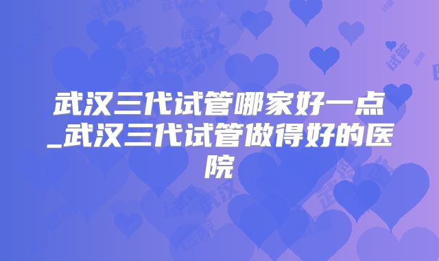 武汉三代试管哪家好一点_武汉三代试管做得好的医院