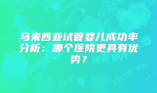 马来西亚试管婴儿成功率分析：哪个医院更具有优势？