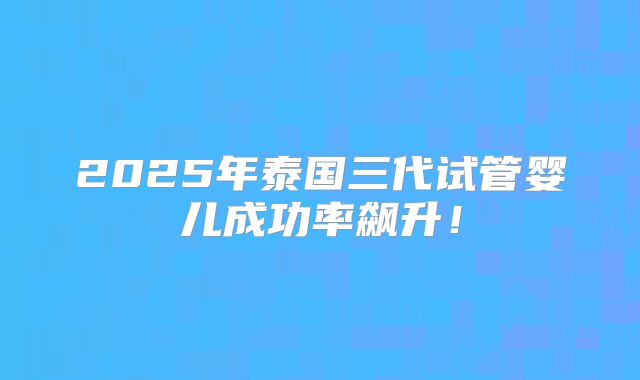 2025年泰国三代试管婴儿成功率飙升!