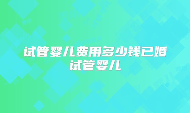 试管婴儿费用多少钱已婚试管婴儿