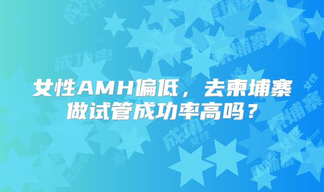 女性AMH偏低，去柬埔寨做试管成功率高吗？