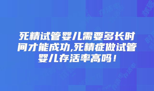 死精试管婴儿需要多长时间才能成功,死精症做试管婴儿存活率高吗!