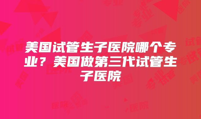 美国试管生子医院哪个专业？美国做第三代试管生子医院