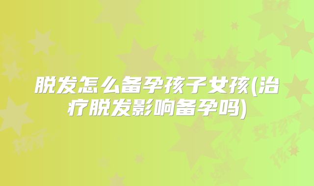 脱发怎么备孕孩子女孩(治疗脱发影响备孕吗)